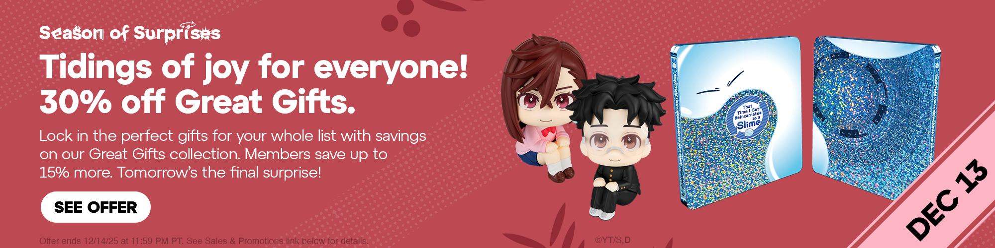 Hero Banner - Season of Surprises! Tidings of joy for everyone! 30% off Great Gifts. Lock in the perfect gifts for your whole list with savings on our Great Gifts collection. Members save up to 15% more. Tomorrow's the final surprise! Offer ends 12/14/25 at 11:59 PM PT. See Sales & Promotions link for details.