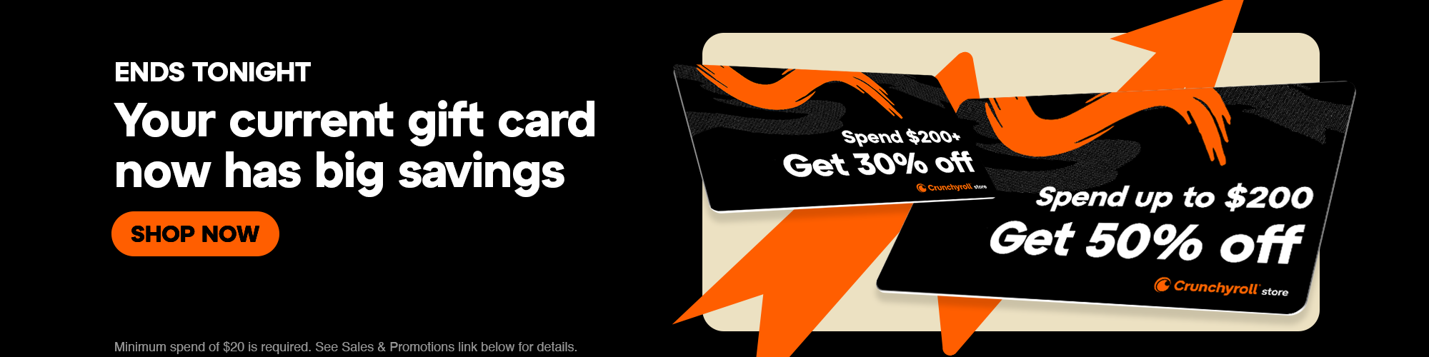 Secondary Banner - ENDS TONIGHT. Your current gift card now has big savings. Minimum soend of $20 is required. See Sales & Promotions link below for details.