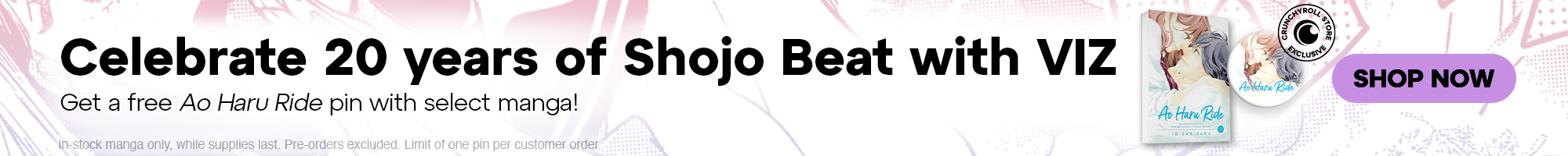 Under Cat Banner - Celebrate 20 years of Shojo Beat with VIZ! Get a free Ao Haru Ride pin with select manga! In-stock manga only, while supplies last. Pre-orders excluded. Limit of one pin per customer order. 